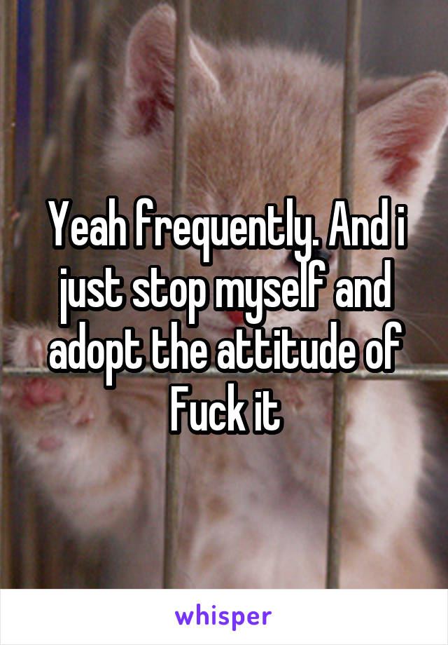 Yeah frequently. And i just stop myself and adopt the attitude of Fuck it