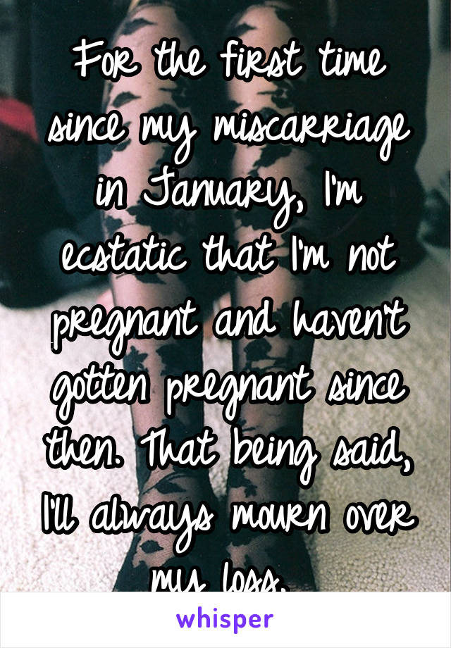 For the first time since my miscarriage in January, I'm ecstatic that I'm not pregnant and haven't gotten pregnant since then. That being said, I'll always mourn over my loss. 