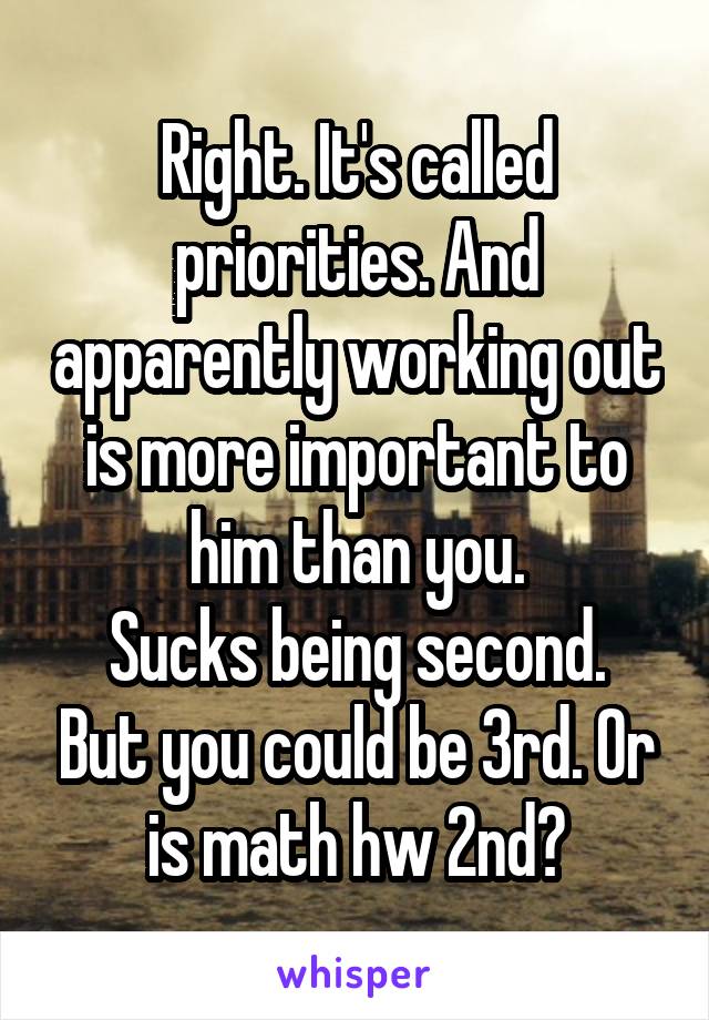 Right. It's called priorities. And apparently working out is more important to him than you.
Sucks being second. But you could be 3rd. Or is math hw 2nd?