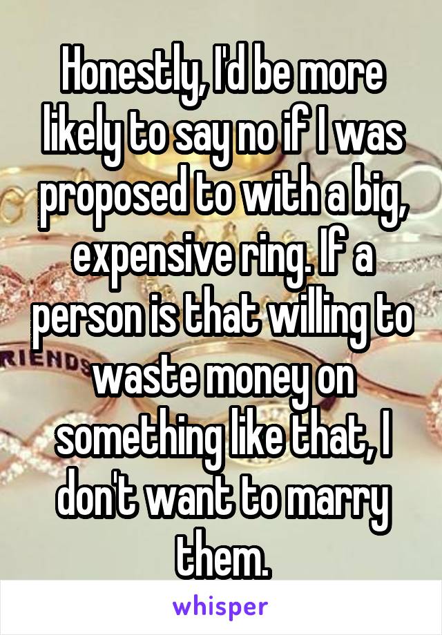 Honestly, I'd be more likely to say no if I was proposed to with a big, expensive ring. If a person is that willing to waste money on something like that, I don't want to marry them.