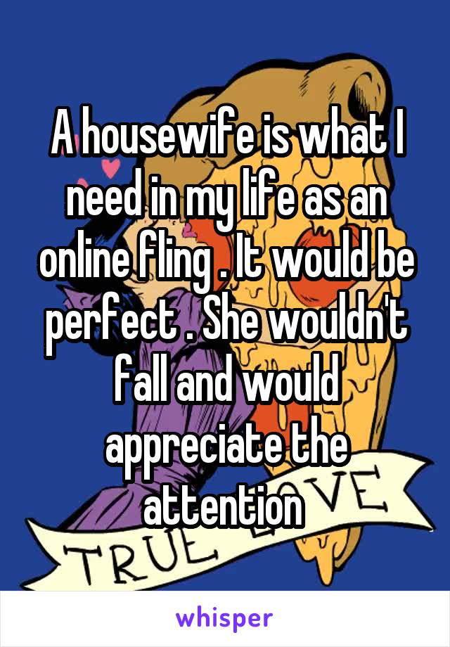 A housewife is what I need in my life as an online fling . It would be perfect . She wouldn't fall and would appreciate the attention 