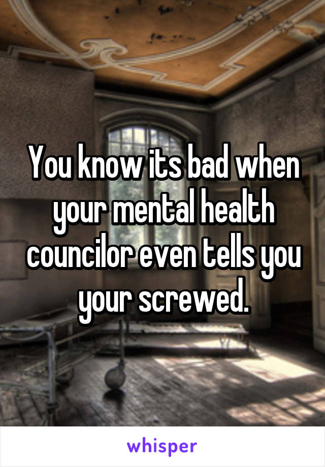 You know its bad when your mental health councilor even tells you your screwed.