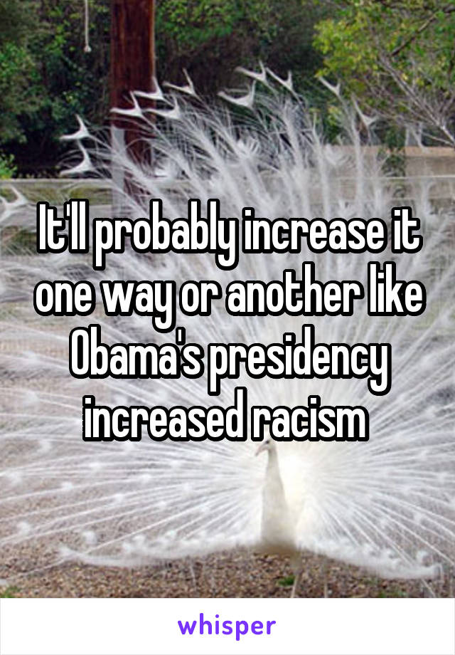 It'll probably increase it one way or another like Obama's presidency increased racism 