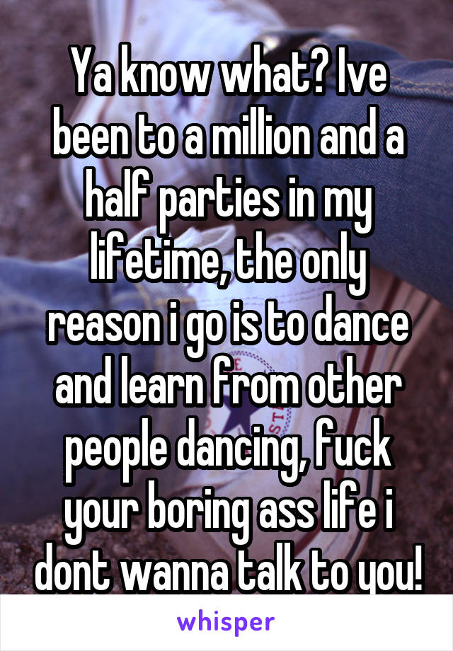 Ya know what? Ive been to a million and a half parties in my lifetime, the only reason i go is to dance and learn from other people dancing, fuck your boring ass life i dont wanna talk to you!