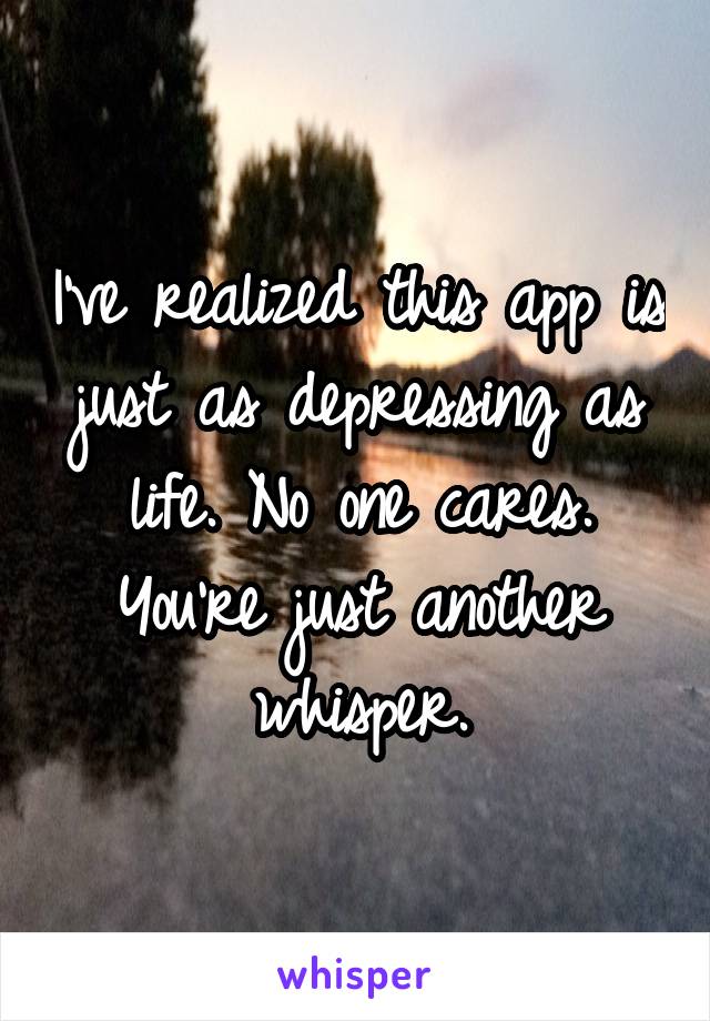I've realized this app is just as depressing as life. No one cares. You're just another whisper.