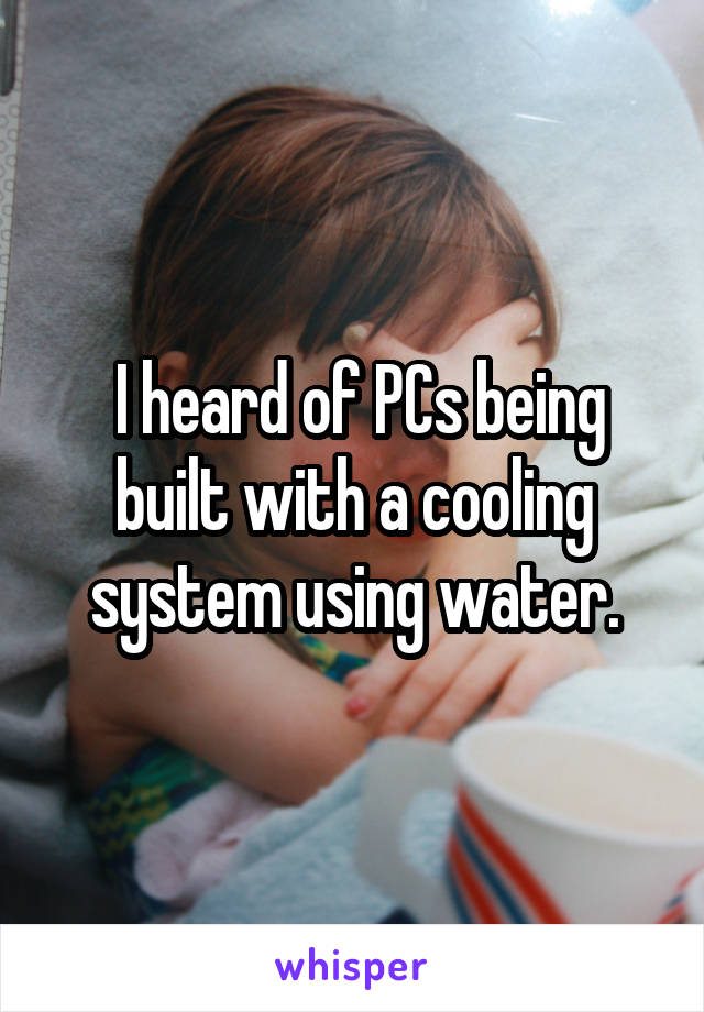  I heard of PCs being built with a cooling system using water.