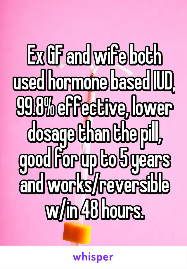 Ex GF and wife both used hormone based IUD, 99.8% effective, lower dosage than the pill, good for up to 5 years and works/reversible w/in 48 hours.