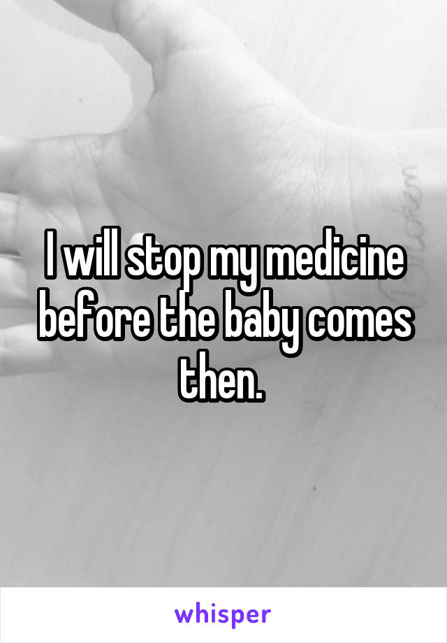 I will stop my medicine before the baby comes then. 
