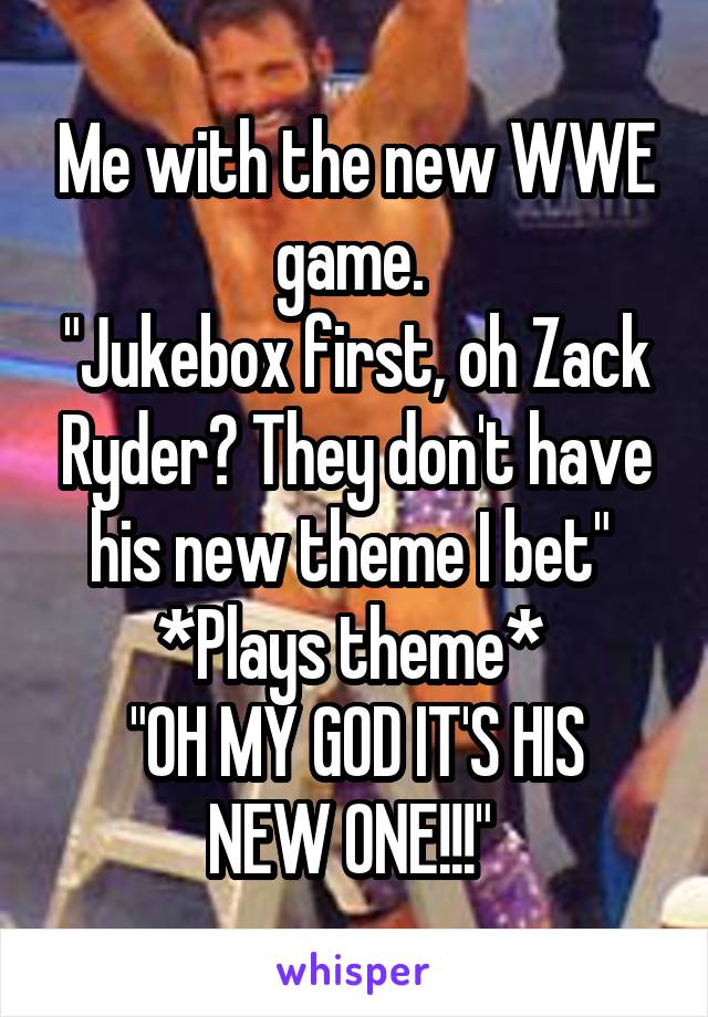 Me with the new WWE game. 
"Jukebox first, oh Zack Ryder? They don't have his new theme I bet" 
*Plays theme* 
"OH MY GOD IT'S HIS NEW ONE!!!" 