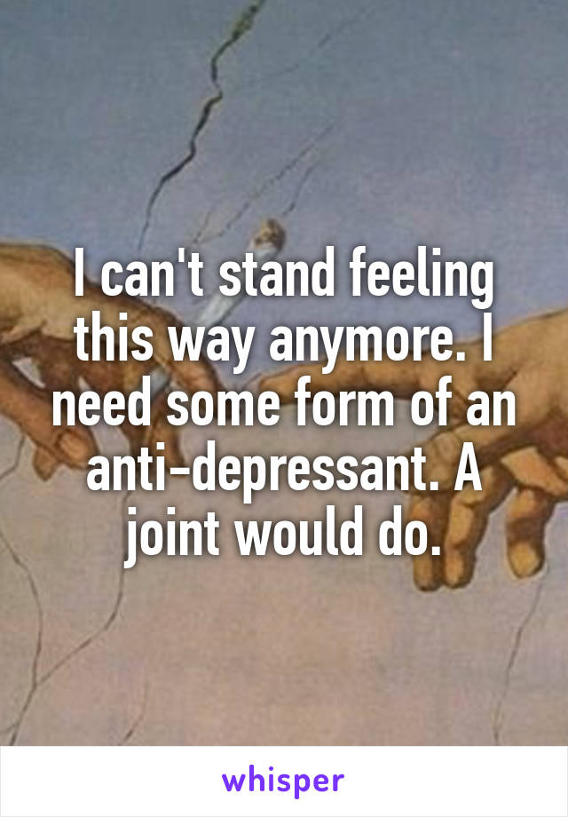 I can't stand feeling this way anymore. I need some form of an anti-depressant. A joint would do.