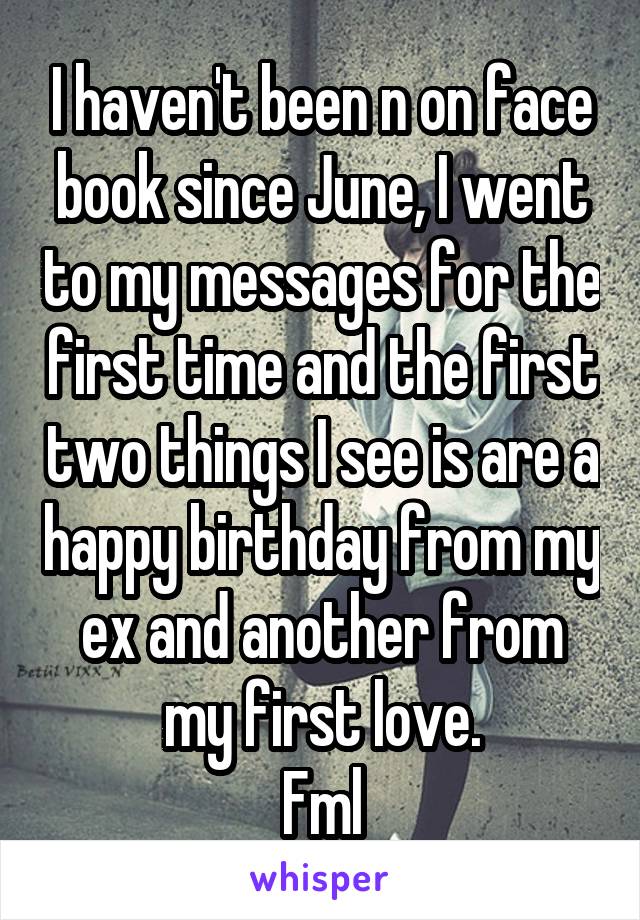 I haven't been n on face book since June, I went to my messages for the first time and the first two things I see is are a happy birthday from my ex and another from my first love.
Fml