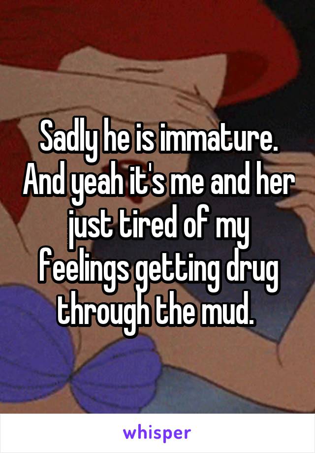 Sadly he is immature. And yeah it's me and her just tired of my feelings getting drug through the mud. 