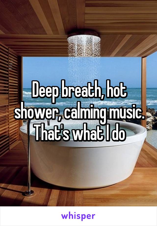 Deep breath, hot shower, calming music. That's what I do