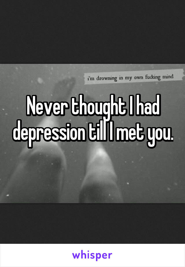 Never thought I had depression till I met you.  