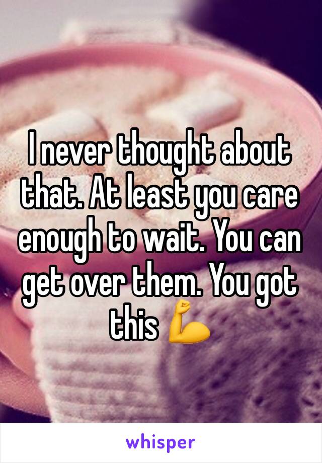 I never thought about that. At least you care enough to wait. You can get over them. You got this 💪