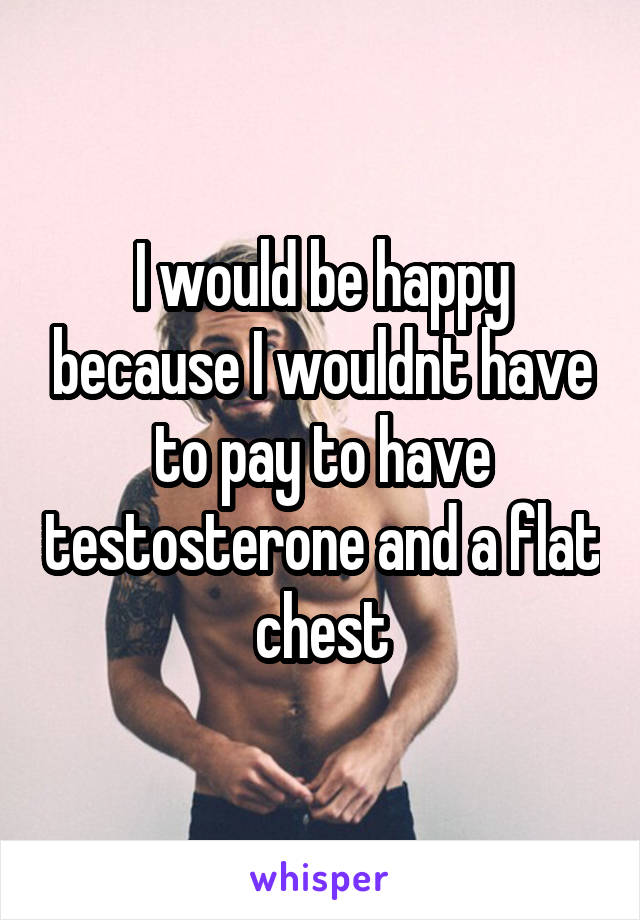 I would be happy because I wouldnt have to pay to have testosterone and a flat chest