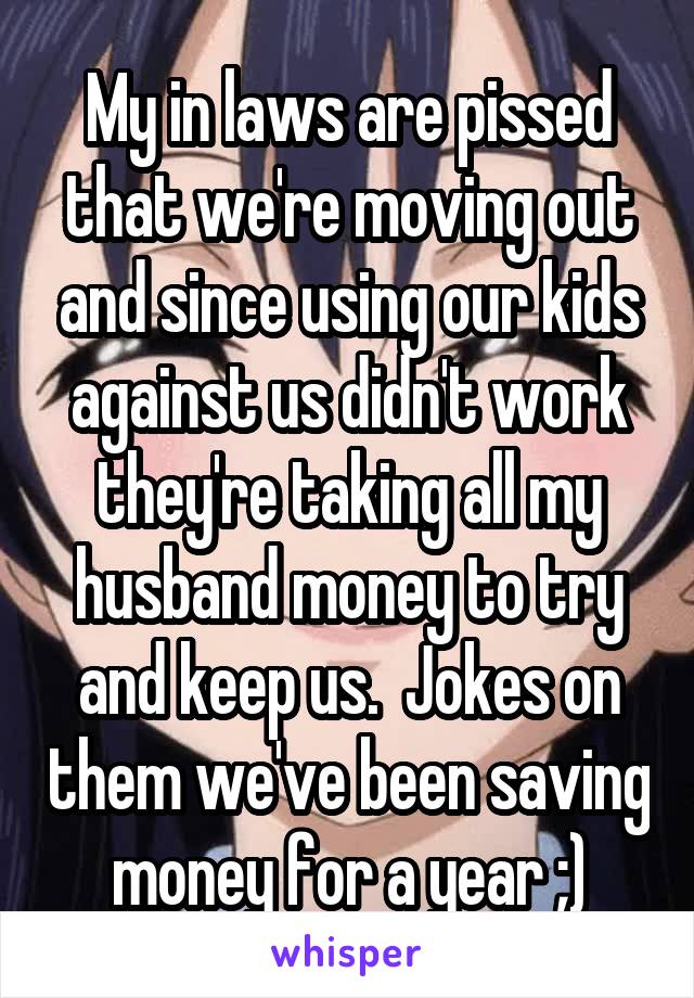 My in laws are pissed that we're moving out and since using our kids against us didn't work they're taking all my husband money to try and keep us.  Jokes on them we've been saving money for a year ;)