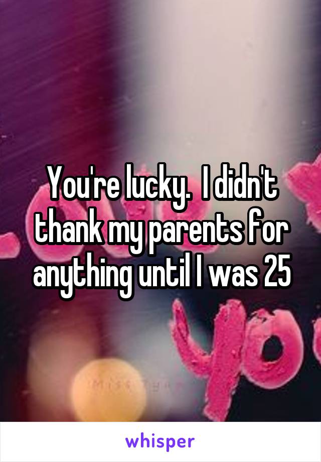 You're lucky.  I didn't thank my parents for anything until I was 25