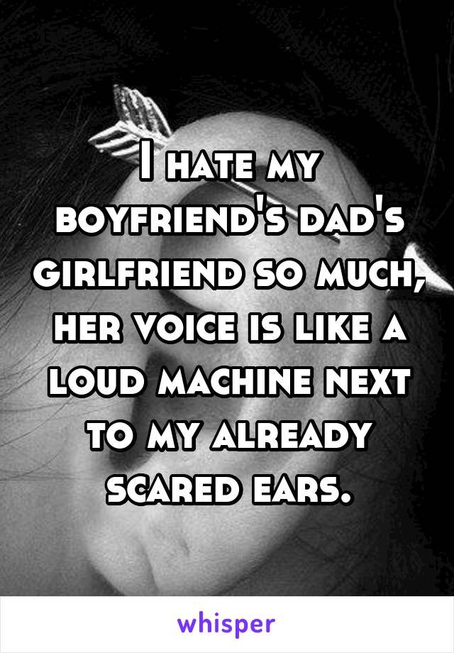 I hate my boyfriend's dad's girlfriend so much, her voice is like a loud machine next to my already scared ears.