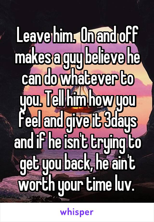 Leave him.  On and off makes a guy believe he can do whatever to you. Tell him how you feel and give it 3days and if he isn't trying to get you back, he ain't worth your time luv. 