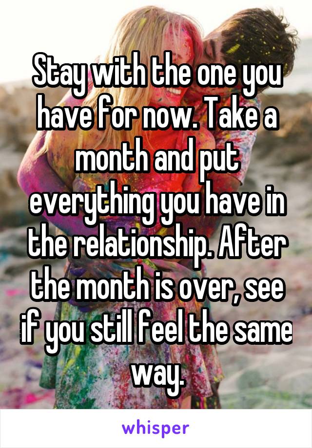 Stay with the one you have for now. Take a month and put everything you have in the relationship. After the month is over, see if you still feel the same way.