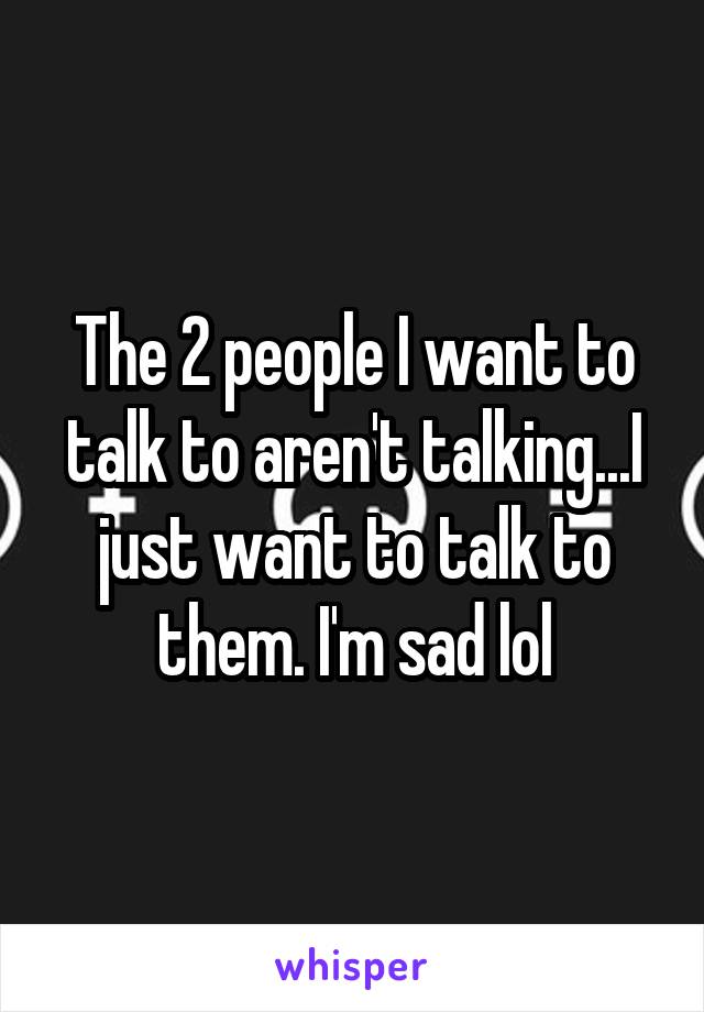 The 2 people I want to talk to aren't talking...I just want to talk to them. I'm sad lol