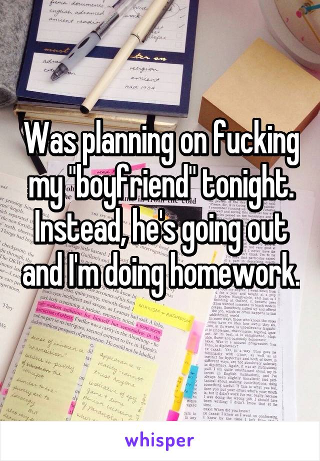 Was planning on fucking my "boyfriend" tonight. Instead, he's going out and I'm doing homework. 