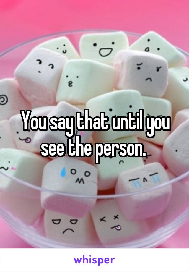 You say that until you see the person. 