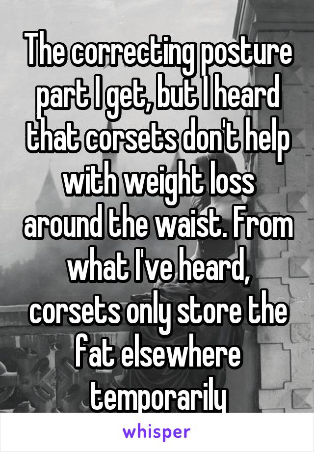 The correcting posture part I get, but I heard that corsets don't help with weight loss around the waist. From what I've heard, corsets only store the fat elsewhere temporarily