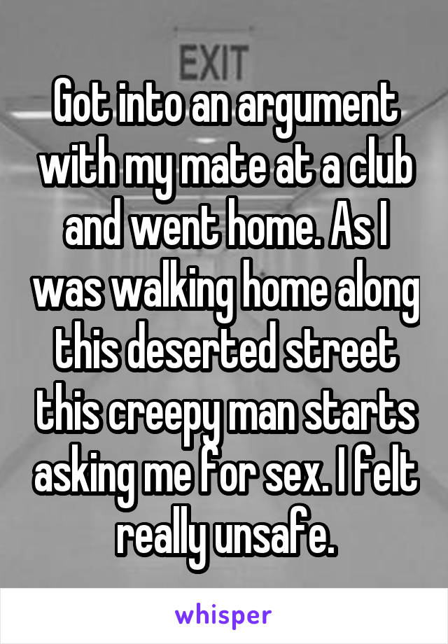 Got into an argument with my mate at a club and went home. As I was walking home along this deserted street this creepy man starts asking me for sex. I felt really unsafe.