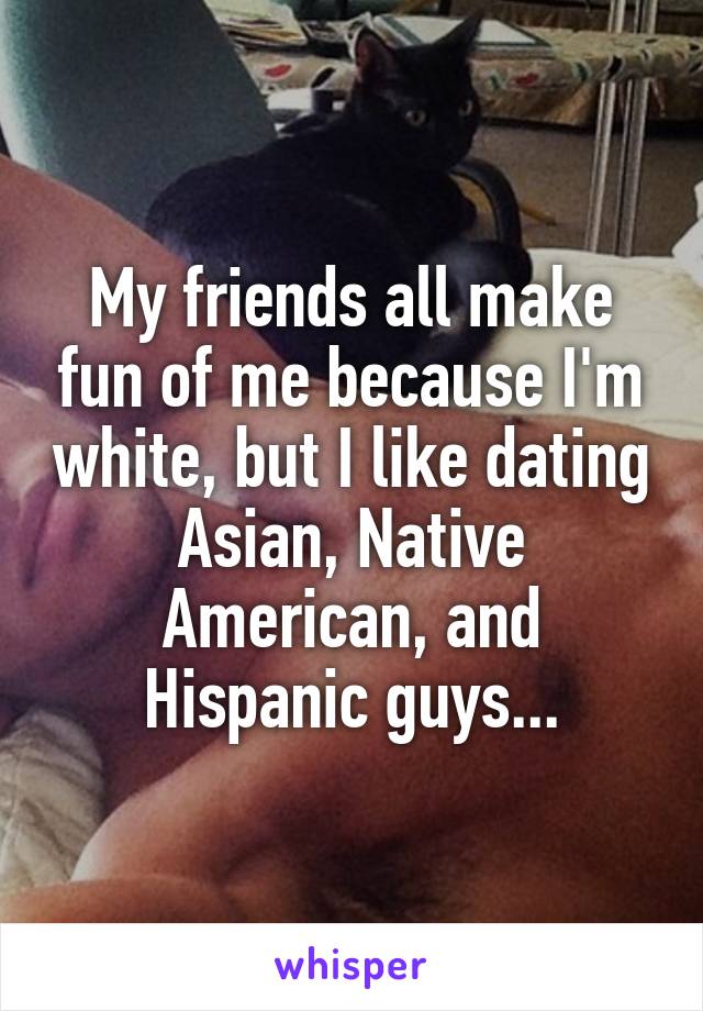 My friends all make fun of me because I'm white, but I like dating Asian, Native American, and Hispanic guys...