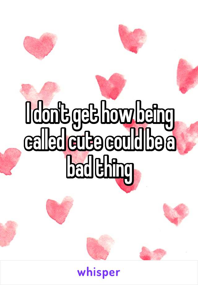 I don't get how being called cute could be a bad thing