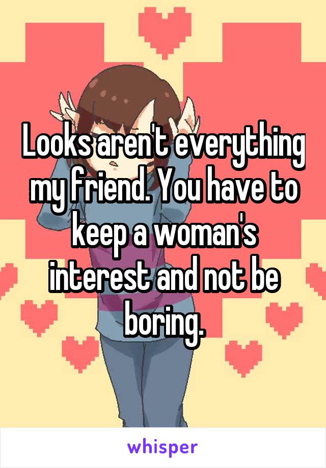 Looks aren't everything my friend. You have to keep a woman's interest and not be boring.