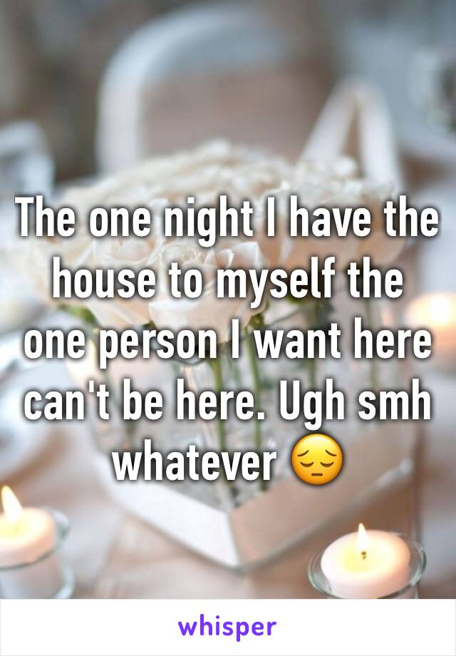 The one night I have the house to myself the one person I want here can't be here. Ugh smh whatever 😔