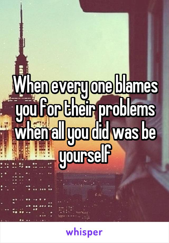 When every one blames you for their problems when all you did was be yourself