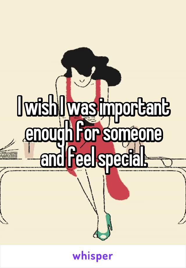 I wish I was important enough for someone and feel special.