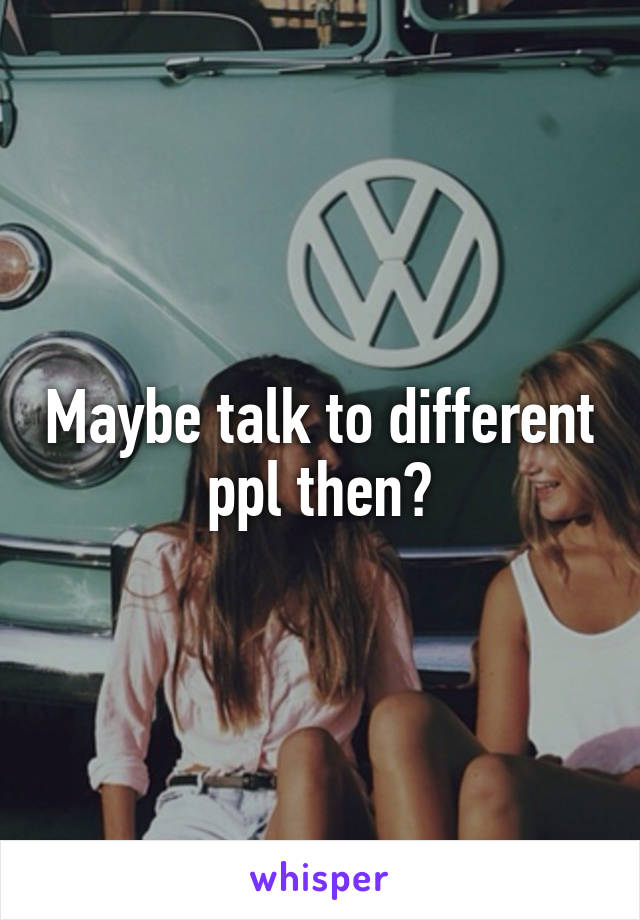 Maybe talk to different ppl then?