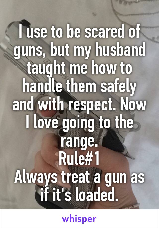 I use to be scared of guns, but my husband taught me how to handle them safely and with respect. Now I love going to the range.
Rule#1
Always treat a gun as if it's loaded.