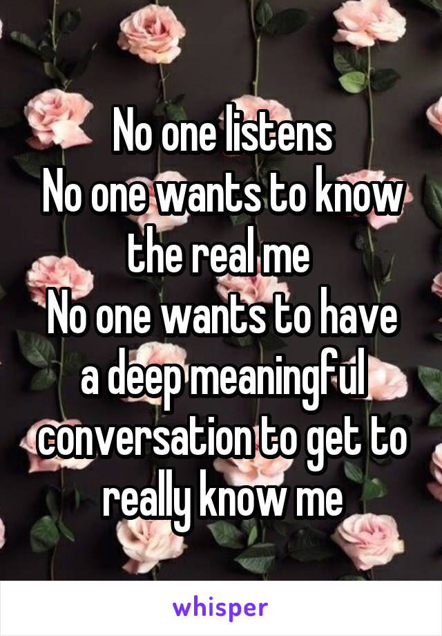 No one listens
No one wants to know the real me 
No one wants to have a deep meaningful conversation to get to really know me