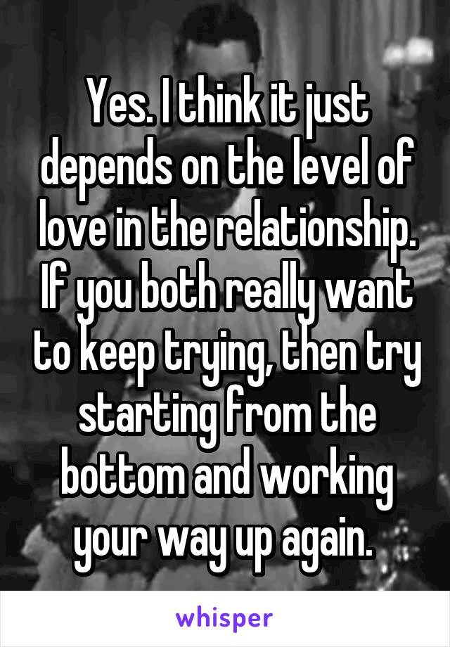 Yes. I think it just depends on the level of love in the relationship. If you both really want to keep trying, then try starting from the bottom and working your way up again. 