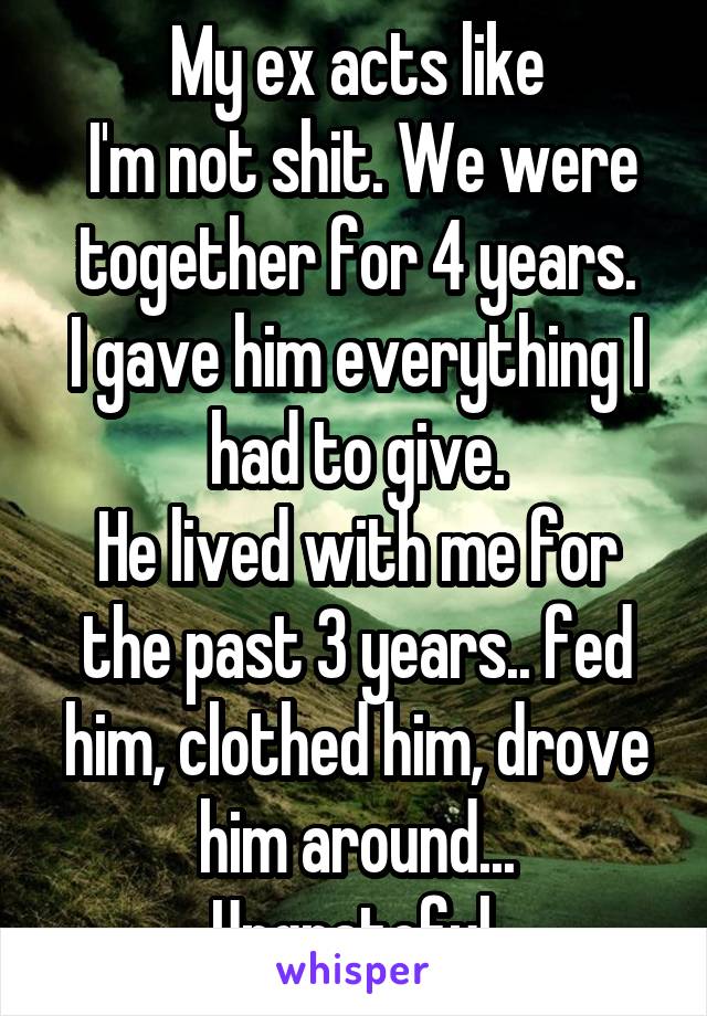 My ex acts like
 I'm not shit. We were together for 4 years.
I gave him everything I had to give.
He lived with me for the past 3 years.. fed him, clothed him, drove him around...
Ungrateful.