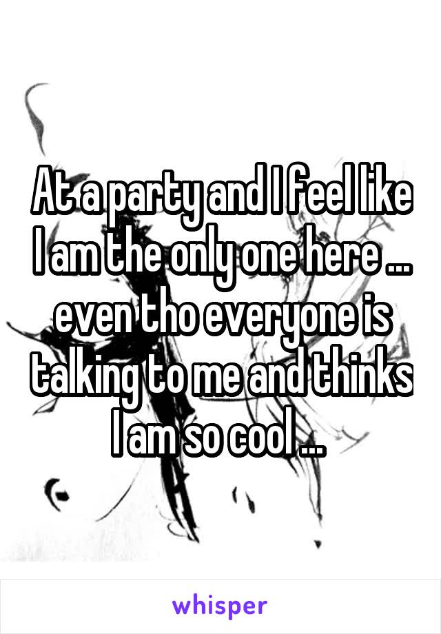 At a party and I feel like I am the only one here ... even tho everyone is talking to me and thinks I am so cool ... 