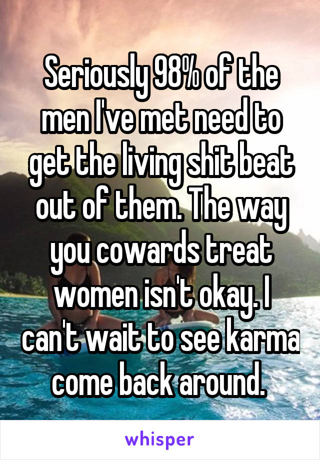 Seriously 98% of the men I've met need to get the living shit beat out of them. The way you cowards treat women isn't okay. I can't wait to see karma come back around. 