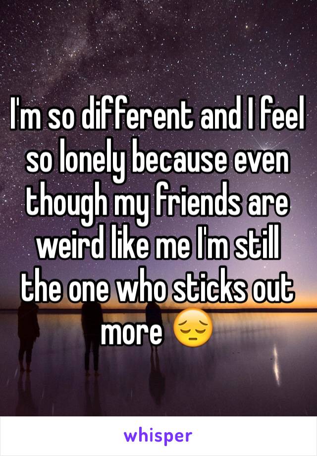 I'm so different and I feel so lonely because even though my friends are weird like me I'm still  the one who sticks out more 😔
