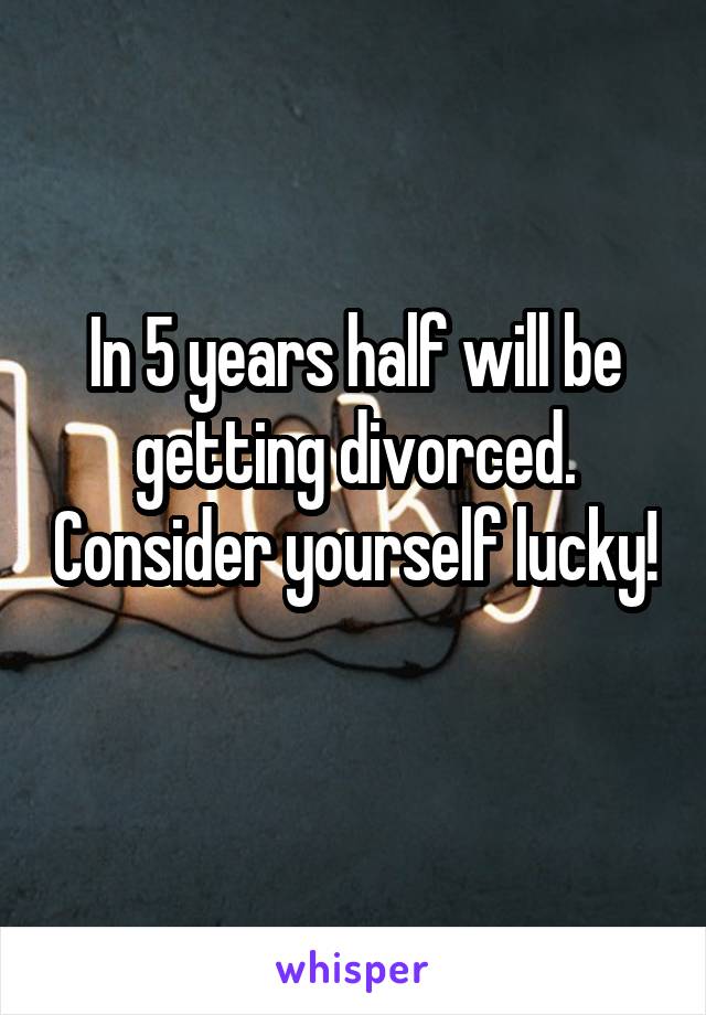 In 5 years half will be getting divorced. Consider yourself lucky! 