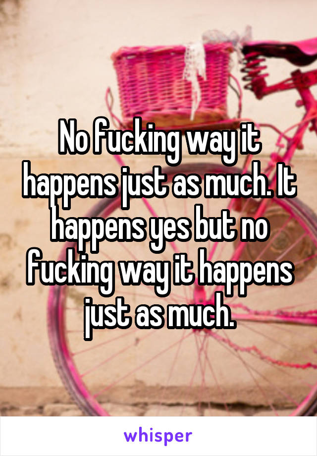 No fucking way it happens just as much. It happens yes but no fucking way it happens just as much.