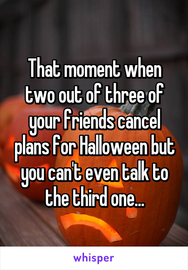 That moment when two out of three of your friends cancel plans for Halloween but you can't even talk to the third one...
