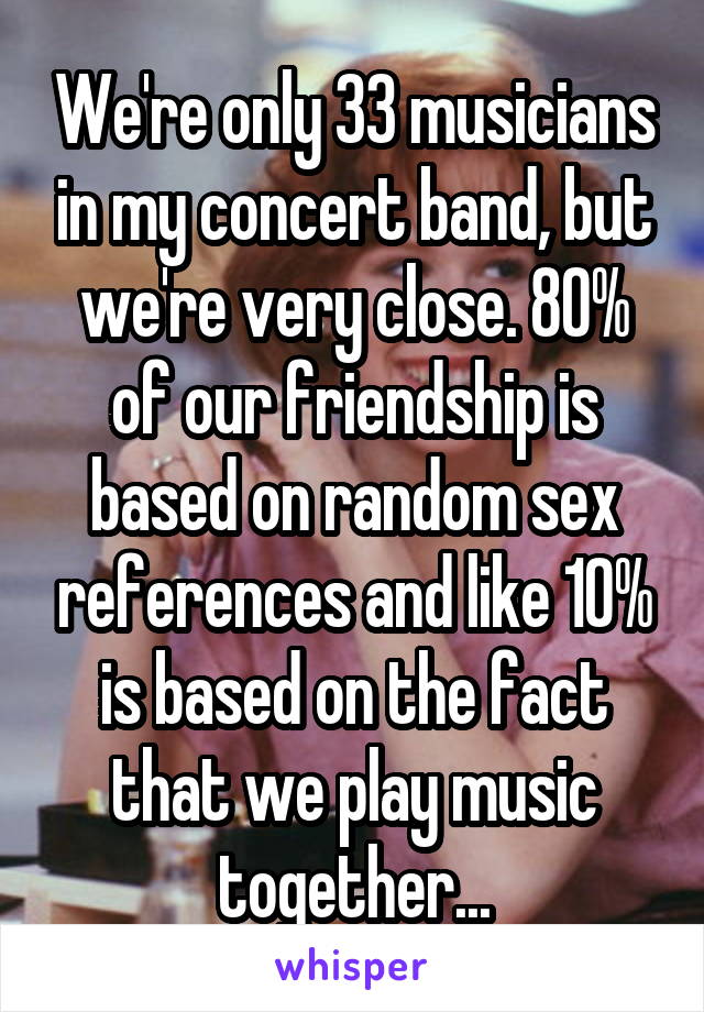 We're only 33 musicians in my concert band, but we're very close. 80% of our friendship is based on random sex references and like 10% is based on the fact that we play music together...