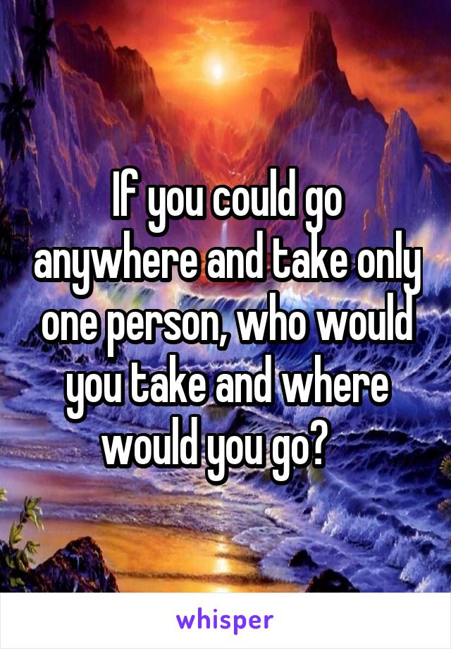 If you could go anywhere and take only one person, who would you take and where would you go?   