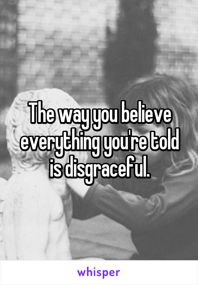 The way you believe everything you're told is disgraceful.